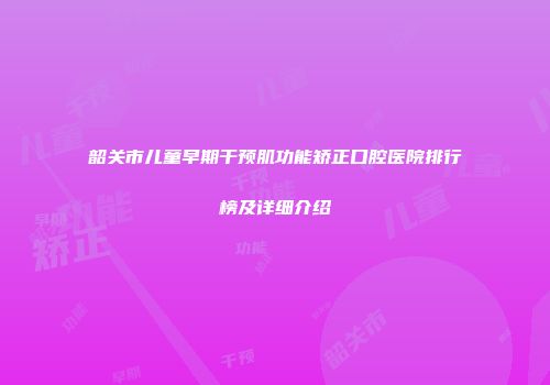 韶关市儿童早期干预肌功能矫正口腔医院排行榜及详细介绍