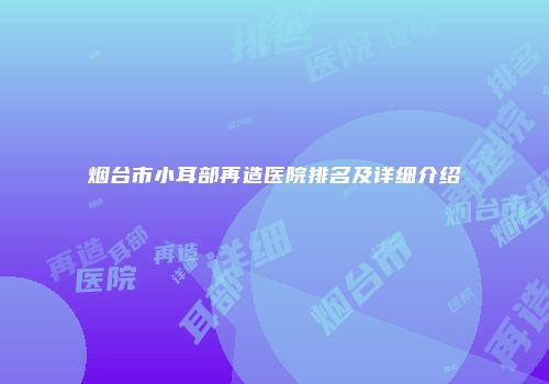 烟台市小耳部再造医院排名及详细介绍