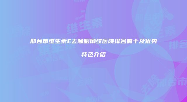 邢台市维生素E去除眼角纹医院排名前十及优势特色介绍