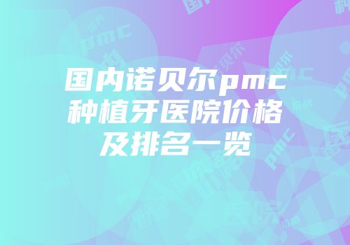 国内诺贝尔pmc种植牙医院价格及排名一览