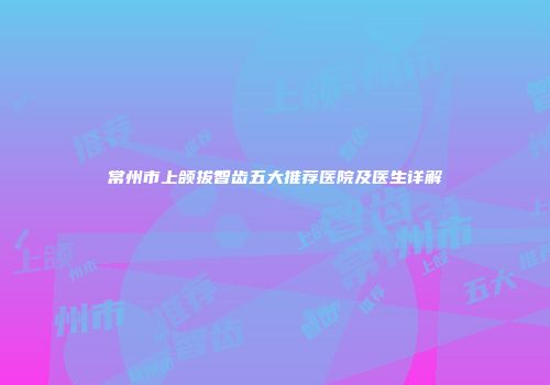 常州市上颌拔智齿五大推荐医院及医生详解