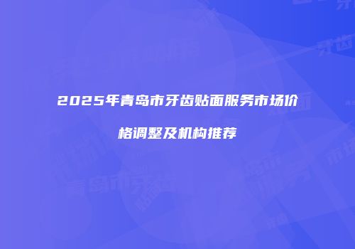 2025年青岛市牙齿贴面服务市场价格调整及机构推荐