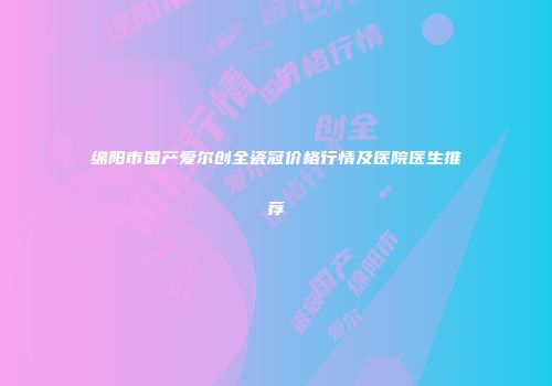 绵阳市国产爱尔创全瓷冠价格行情及医院医生推荐