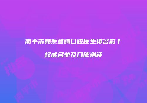南平市韩系登腾口腔医生排名前十权威名单及口碑测评