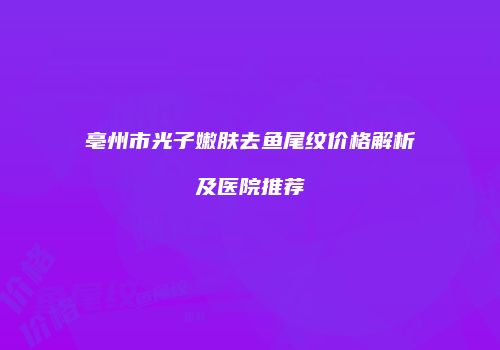 亳州市光子嫩肤去鱼尾纹价格解析及医院推荐