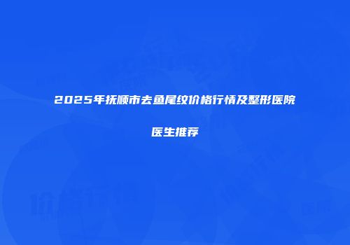 2025年抚顺市去鱼尾纹价格行情及整形医院医生推荐