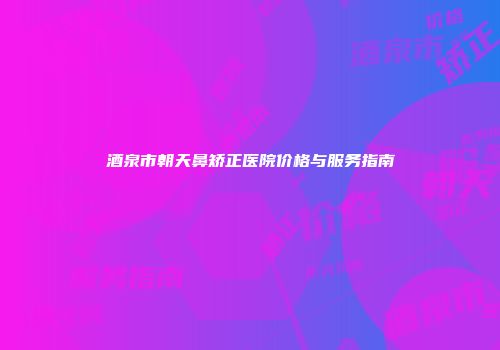 酒泉市朝天鼻矫正医院价格与服务指南