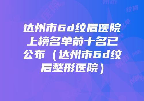 达州市6d纹眉医院上榜名单前十名已公布（达州市6d纹眉整形医院）