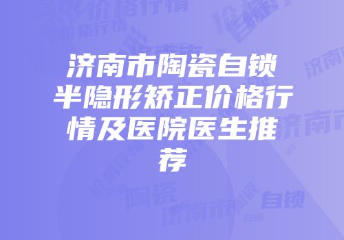 济南市陶瓷自锁半隐形矫正价格行情及医院医生推荐