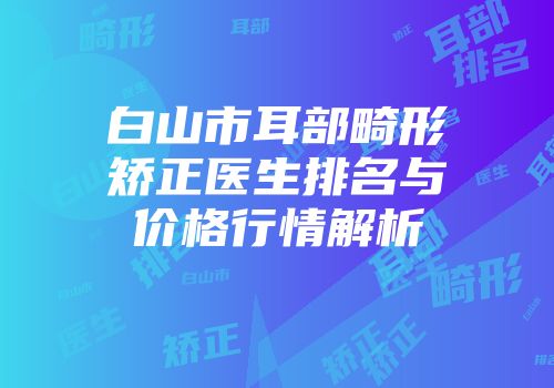 白山市耳部畸形矫正医生排名与价格行情解析