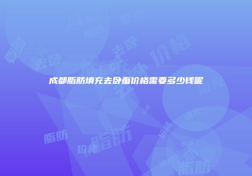 成都脂肪填充去卧蚕价格需要多少钱呢