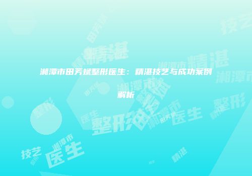 湘潭市田芳斌整形医生：精湛技艺与成功案例解析