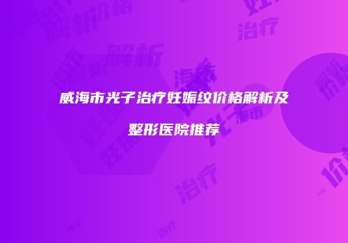 威海市光子治疗妊娠纹价格解析及整形医院推荐
