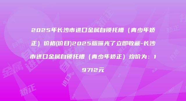 2025年长沙市进口金属自锁托槽（青少年矫正）价格(价目)2025版曝光了立即收藏-长沙市进口金属自锁托槽（青少年矫正）均价为：19712元