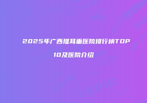 2025年广西隆耳垂医院排行榜TOP10及医院介绍