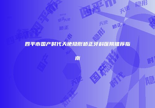 四平市国产时代天使隐形矫正牙科医院推荐指南