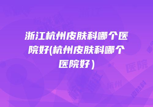 浙江杭州皮肤科哪个医院好(杭州皮肤科哪个医院好）