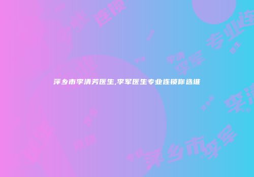 萍乡市李清芳医生,李军医生专业连锁你选谁