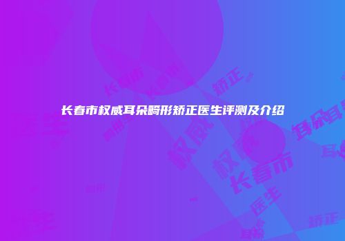 长春市权威耳朵畸形矫正医生评测及介绍