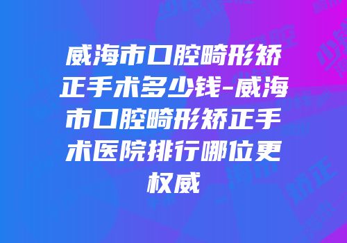 威海市口腔畸形矫正手术多少钱-威海市口腔畸形矫正手术医院排行哪位更权威