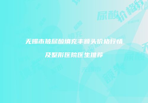 无锡市玻尿酸填充丰额头价格行情及整形医院医生推荐