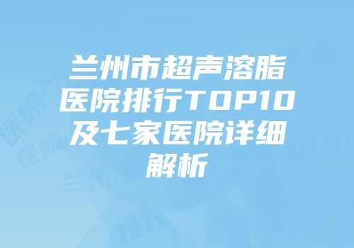 兰州市超声溶脂医院排行TOP10及七家医院详细解析