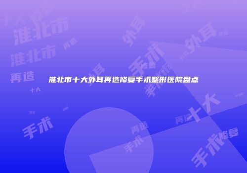 淮北市十大外耳再造修复手术整形医院盘点