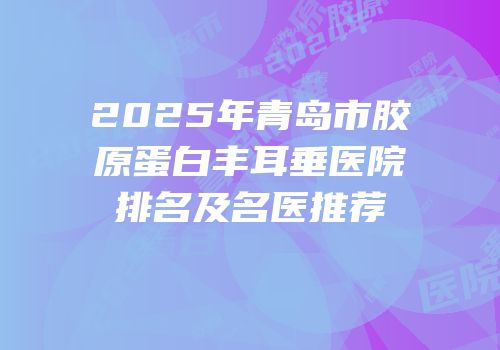2025年青岛市胶原蛋白丰耳垂医院排名及名医推荐