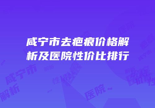 咸宁市去疤痕价格解析及医院性价比排行