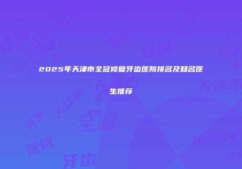 2025年天津市全冠修复牙齿医院排名及知名医生推荐