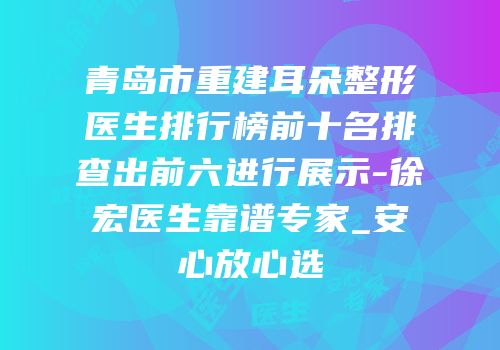 青岛市重建耳朵整形医生排行榜前十名排查出前六进行展示-徐宏医生靠谱专家_安心放心选
