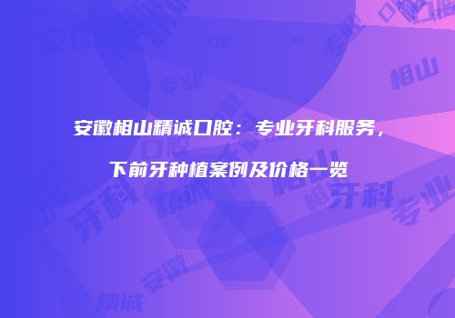 安徽相山精诚口腔：专业牙科服务，下前牙种植案例及价格一览