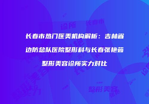 长春市热门医美机构解析：吉林省边防总队医院整形科与长春张艳茹整形美容诊所实力对比
