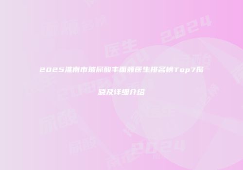 2025淮南市玻尿酸丰面颊医生排名榜Top7揭晓及详细介绍