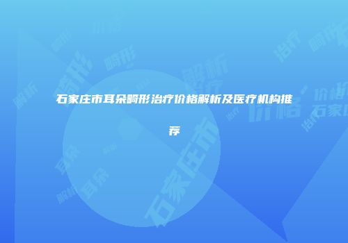 石家庄市耳朵畸形治疗价格解析及医疗机构推荐