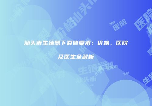 汕头市生殖器下裂修复术：价格、医院及医生全解析