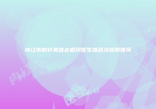 内江市微针美容去痘印医生排名及医院推荐