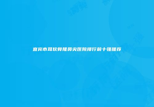 宜宾市耳软骨隆鼻尖医院排行前十强推荐
