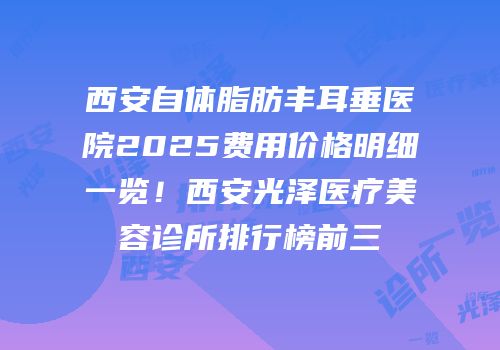 西安自体脂肪丰耳垂医院2025费用价格明细一览！西安光泽医疗美容诊所排行榜前三