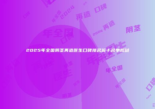 2025年全国阴茎再造医生口碑排名前十名单揭晓