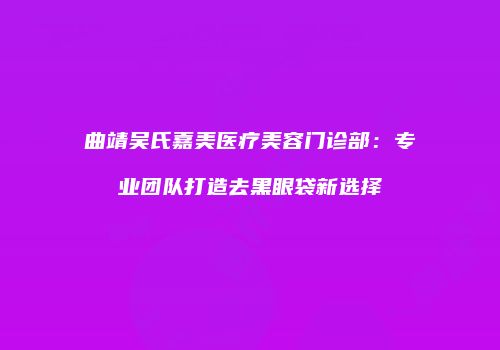 曲靖吴氏嘉美医疗美容门诊部：专业团队打造去黑眼袋新选择