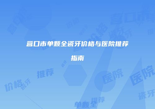 营口市单颗全瓷牙价格与医院推荐指南