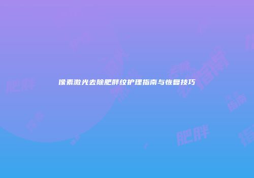 像素激光去除肥胖纹护理指南与恢复技巧