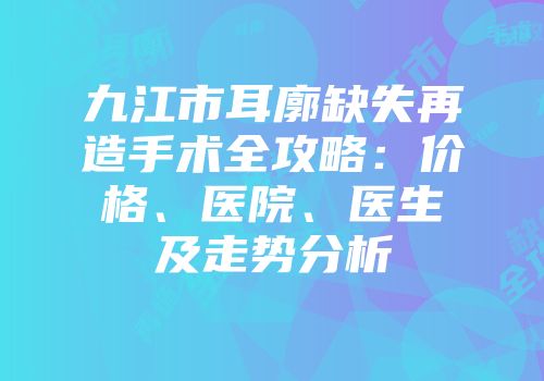 九江市耳廓缺失再造手术全攻略：价格、医院、医生及走势分析