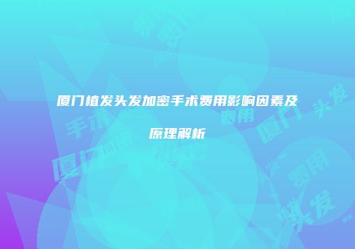 厦门植发头发加密手术费用影响因素及原理解析