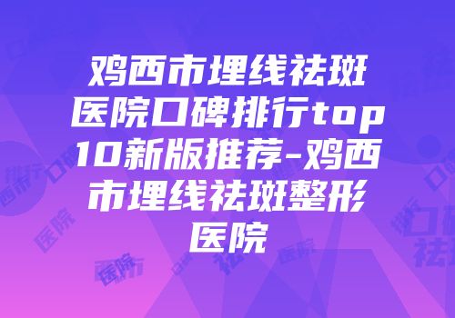 鸡西市埋线祛斑医院口碑排行top10新版推荐-鸡西市埋线祛斑整形医院
