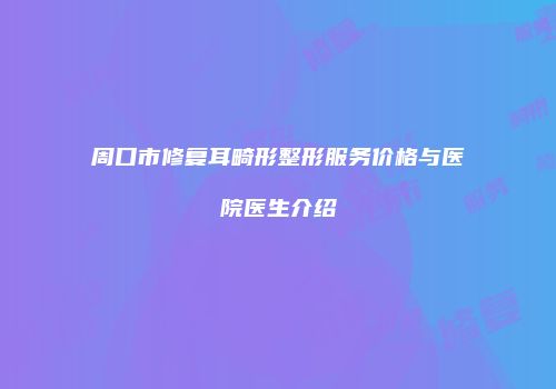 周口市修复耳畸形整形服务价格与医院医生介绍