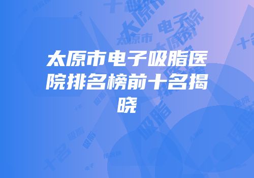 太原市电子吸脂医院排名榜前十名揭晓