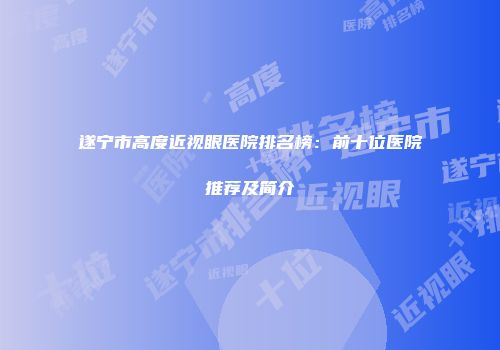 遂宁市高度近视眼医院排名榜：前十位医院推荐及简介