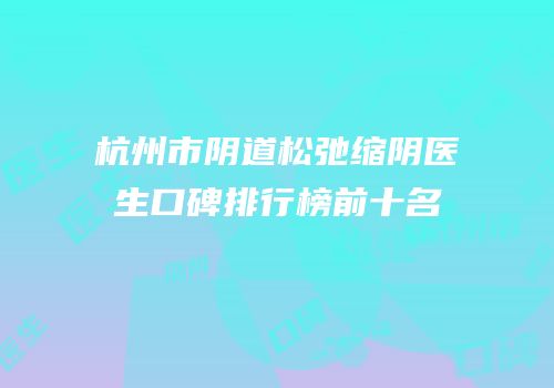 杭州市阴道松弛缩阴医生口碑排行榜前十名
